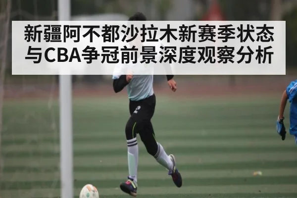 新疆阿不都沙拉木新赛季状态与CBA争冠前景深度观察分析