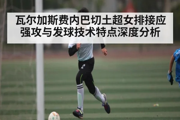 瓦尔加斯费内巴切土超女排接应强攻与发球技术特点深度分析