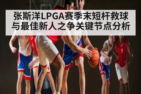 张斯洋LPGA赛季末短杆救球与最佳新人之争关键节点分析